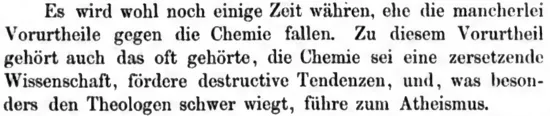 Es wird wohl noch einige Zeit währen, ehe die mancherlei Vorurtheile gegen die Chemie fallen. Zu diesem Vorutheil gehört auch das oft gehörte, die Chemie sei eine zersetzende Wissenschaft, fördere destructive Tendenzen, und, was besonders den Theologen schwer wiegt, führe zum Atheismus.