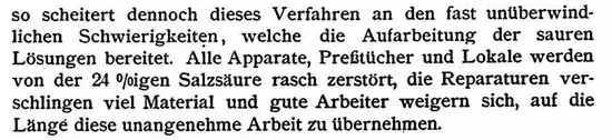 so scheitert dennoch dieses Verfahren an den fast unüberwindlichen Schwierigkeiten, welche die Aufarbeitung der sauren Lösungen bereitet. Alle Apparate, Preßtücher und Lokale werden von der 24%igen Salzsäure rasch zerstört, die Reparaturen verschlingen viel Material und gute Arbeiter weigern sich, auf die Länge diese unangenehme Arbeit zu übernehmen.